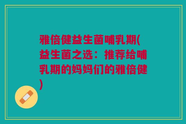 雅倍健益生菌哺乳期(益生菌之选:推荐给哺乳期的妈妈们的雅倍健)
