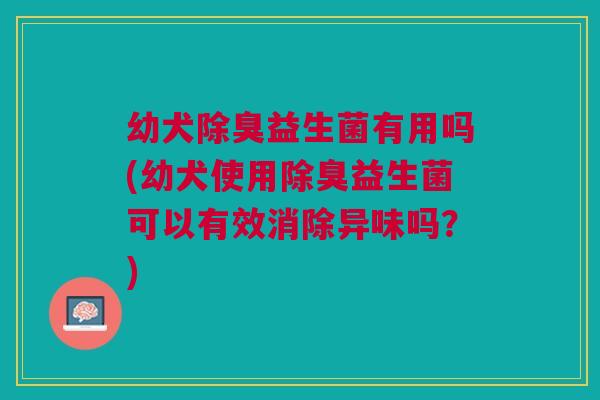 幼犬除臭益生菌有用吗(幼犬使用除臭益生菌可以有效消除异味吗?)