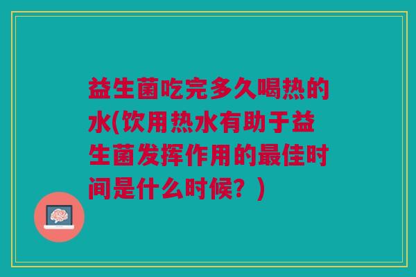 益生菌吃完多久喝热的水(饮用热水有助于益生菌发挥作用的最佳时间是什么时候?)