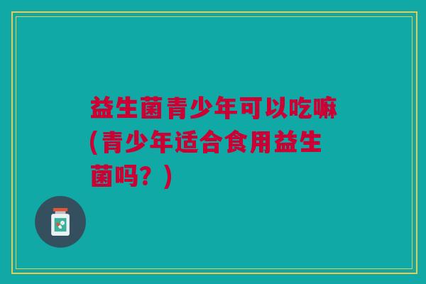 益生菌青少年可以吃嘛(青少年适合食用益生菌吗?) 益生菌青少年可以吃嘛(青少年适合食用益生菌吗?)