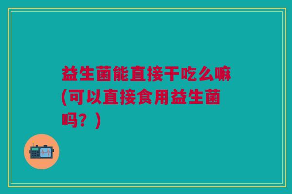 益生菌能直接干吃么嘛(可以直接食用益生菌吗?)