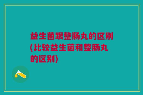 益生菌跟整肠丸的区别(比较益生菌和整肠丸的区别) 益生菌跟整肠丸的区别(比较益生菌和整肠丸的区别)