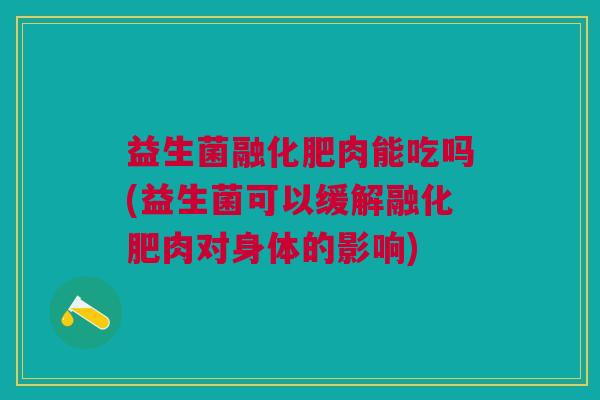 益生菌融化肥肉能吃吗(益生菌可以缓解融化肥肉对身体的影响)
