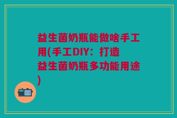 益生菌奶瓶能做啥手工用(手工DIY:打造益生菌奶瓶多功能用途)