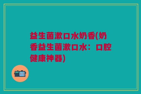 益生菌漱口水奶香(奶香益生菌漱口水:口腔健康神器) 益生菌漱口水奶香(奶香益生菌漱口水:口腔健康神器)