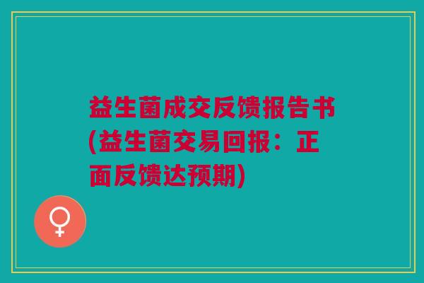 益生菌成交反馈报告书(益生菌交易回报:正面反馈达预期)