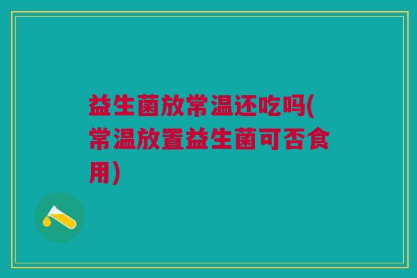 益生菌放常温还吃吗(常温放置益生菌可否食用) 益生菌放常温还吃吗(常温放置益生菌可否食用)