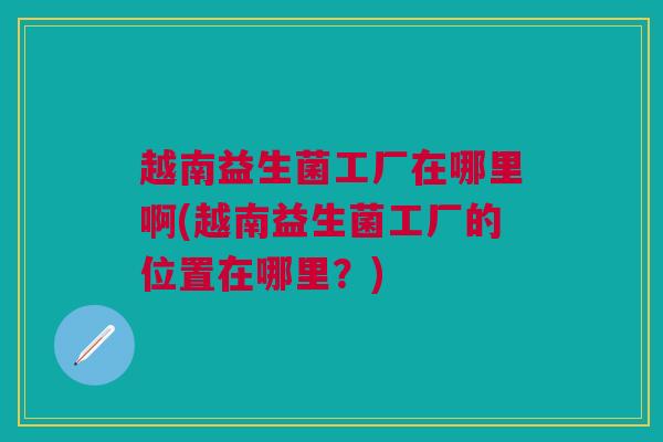 越南益生菌工厂在哪里啊(越南益生菌工厂的位置在哪里?) 越南益生菌工厂在哪里啊(越南益生菌工厂的位置在哪里?)