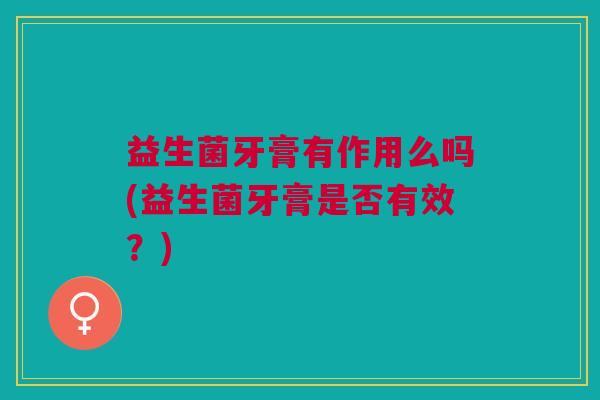 益生菌牙膏有作用么吗(益生菌牙膏是否有效?)