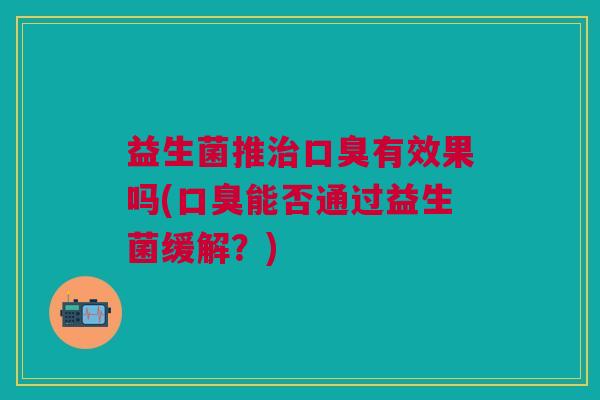 益生菌推治口臭有效果吗(口臭能否通过益生菌缓解?)