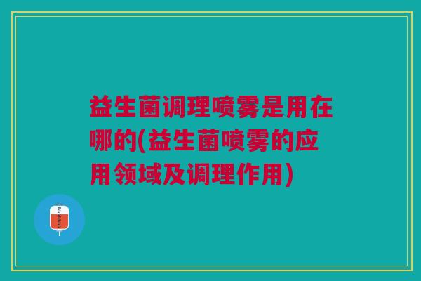 益生菌调理喷雾是用在哪的(益生菌喷雾的应用领域及调理作用)