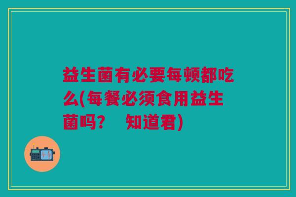 益生菌有必要每顿都吃么(每餐必须食用益生菌吗? 知道君)