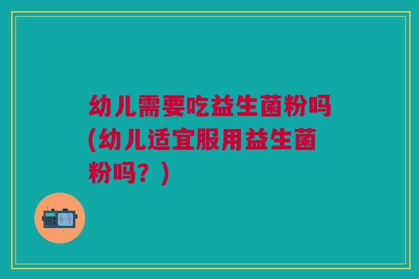 幼儿需要吃益生菌粉吗(幼儿适宜服用益生菌粉吗?) 幼儿需要吃益生菌粉吗(幼儿适宜服用益生菌粉吗?)