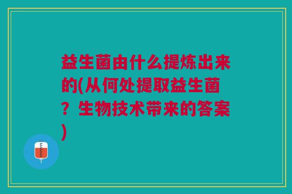 益生菌由什么提炼出来的(从何处提取益生菌?生物技术带来的答案) 益生菌由什么提炼出来的(从何处提取益生菌?生物技术带来的答案)