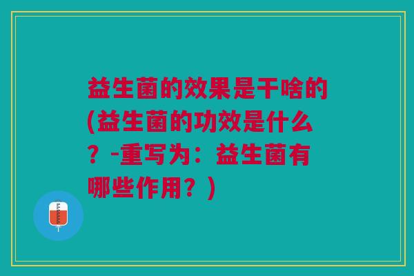 益生菌的效果是干啥的(益生菌的功效是什么?-重写为:益生菌有哪些作用?) 益生菌的效果是干啥的(益生菌的功效是什么?-重写为:益生菌有哪些作用?)