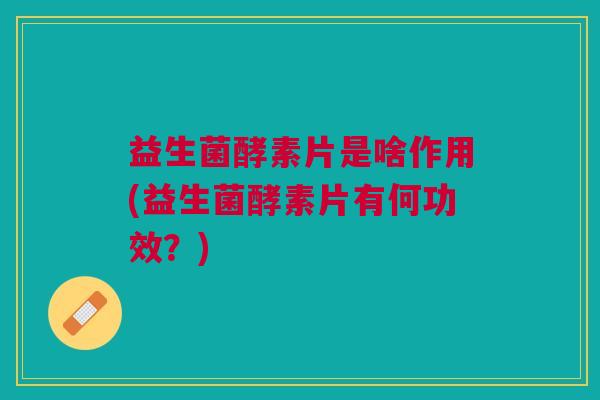 益生菌酵素片是啥作用(益生菌酵素片有何功效?)