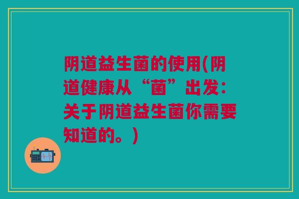 阴道益生菌的使用(阴道健康从“菌”出发:关于阴道益生菌你需要知道的。)