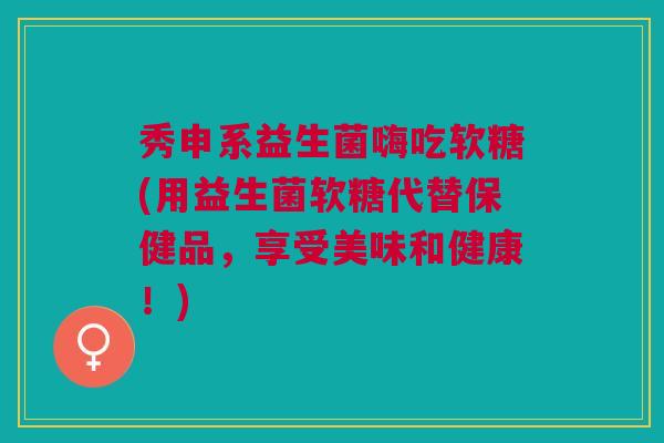 秀申系益生菌嗨吃软糖(用益生菌软糖代替保健品,享受美味和健康!)