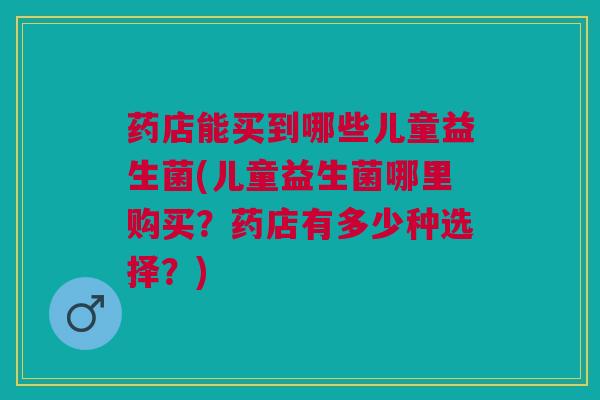药店能买到哪些儿童益生菌(儿童益生菌哪里购买?药店有多少种选择?)