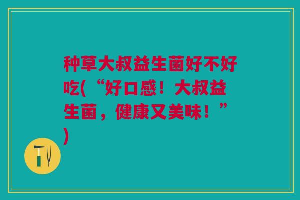 种草大叔益生菌好不好吃(“好口感!大叔益生菌,健康又美味!”) 种草大叔益生菌好不好吃(“好口感!大叔益生菌,健康又美味!”)