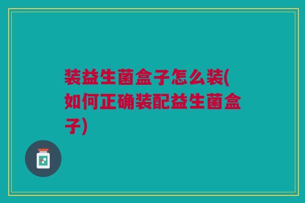 装益生菌盒子怎么装(如何正确装配益生菌盒子) 装益生菌盒子怎么装(如何正确装配益生菌盒子)