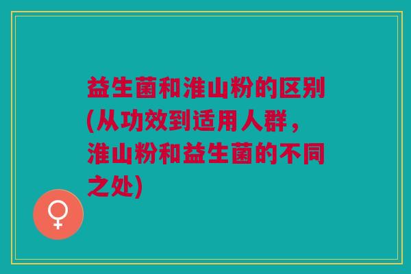 益生菌和淮山粉的区别(从功效到适用人群,淮山粉和益生菌的不同之处) 益生菌和淮山粉的区别(从功效到适用人群,淮山粉和益生菌的不同之处)