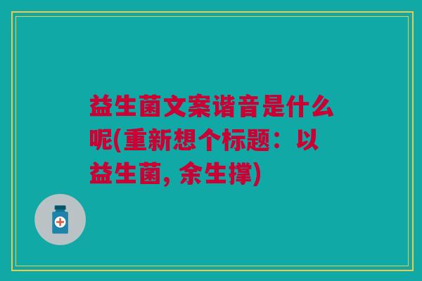 益生菌文案谐音是什么呢(重新想个标题:以益生菌, 余生撑)