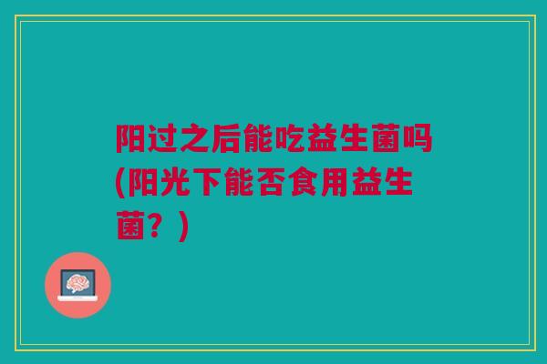 阳过之后能吃益生菌吗(阳光下能否食用益生菌?)