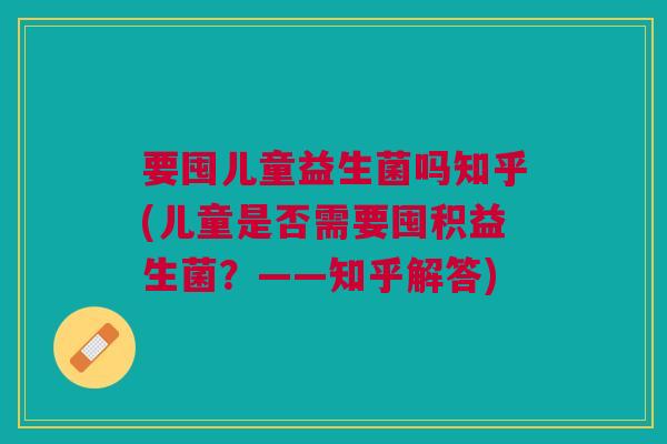 要囤儿童益生菌吗知乎(儿童是否需要囤积益生菌?——知乎解答) 要囤儿童益生菌吗知乎(儿童是否需要囤积益生菌?——知乎解答)