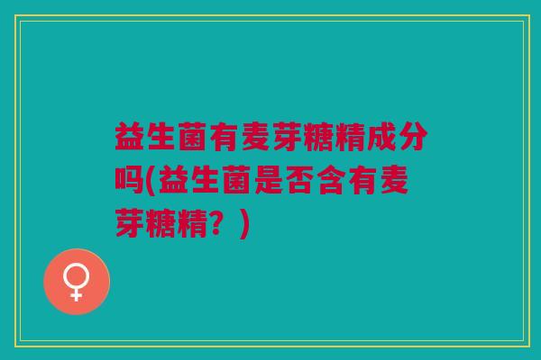 益生菌有麦芽糖精成分吗(益生菌是否含有麦芽糖精?)