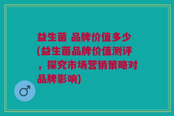 益生菌 品牌价值多少(益生菌品牌价值测评,探究市场营销策略对品牌影响)