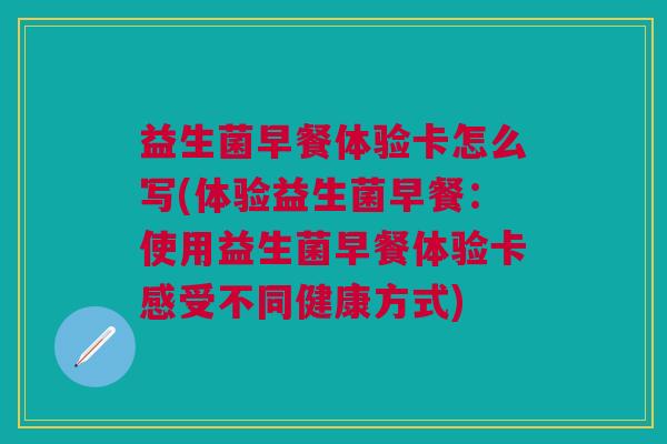 益生菌早餐体验卡怎么写(体验益生菌早餐:使用益生菌早餐体验卡感受不同健康方式)