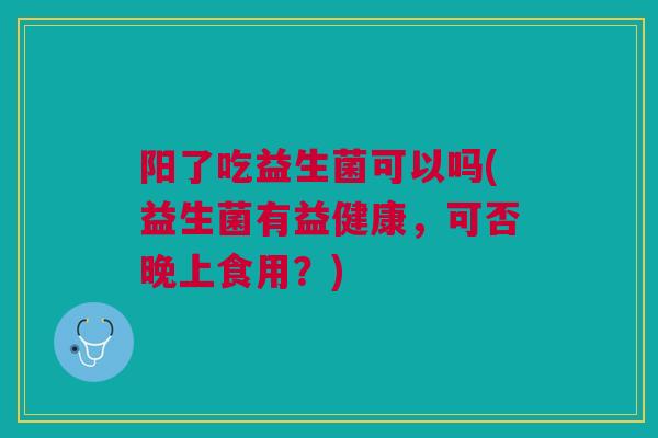 阳了吃益生菌可以吗(益生菌有益健康,可否晚上食用?) 阳了吃益生菌可以吗(益生菌有益健康,可否晚上食用?)