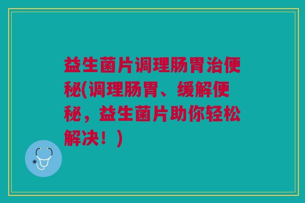 益生菌片调理肠胃(调理肠胃、缓解,益生菌片助你轻松解决!) 益生菌片调理肠胃(调理肠胃、缓解,益生菌片助你轻松解决!)