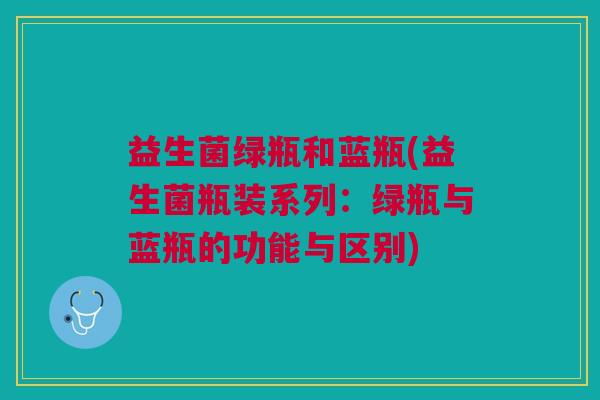 益生菌绿瓶和蓝瓶(益生菌瓶装系列:绿瓶与蓝瓶的功能与区别)
