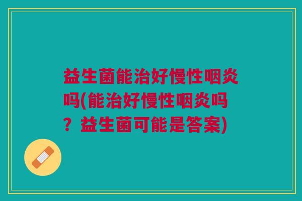 益生菌能治好慢性咽炎吗(能治好慢性咽炎吗?益生菌可能是答案)