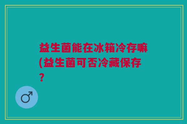 益生菌能在冰箱冷存嘛(益生菌可否冷藏保存？