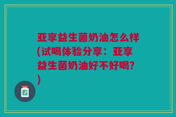 亚享益生菌奶油怎么样(试喝体验分享:亚享益生菌奶油好不好喝?)