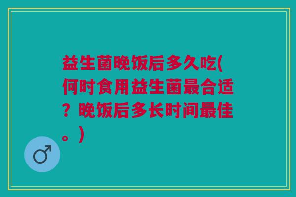 益生菌晚饭后多久吃(何时食用益生菌合适?晚饭后多长时间佳。) 益生菌晚饭后多久吃(何时食用益生菌合适?晚饭后多长时间佳。)