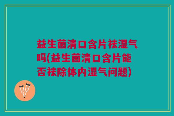 益生菌清口含片祛湿气吗(益生菌清口含片能否祛除体内湿气问题)