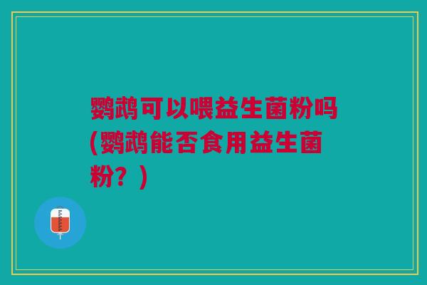 鹦鹉可以喂益生菌粉吗(鹦鹉能否食用益生菌粉?)