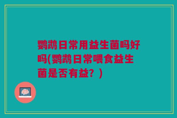 鹦鹉日常用益生菌吗好吗(鹦鹉日常喂食益生菌是否有益?)