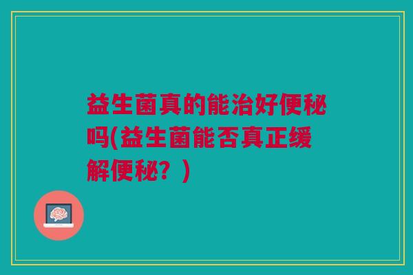 益生菌真的能治好便秘吗(益生菌能否真正缓解便秘？)