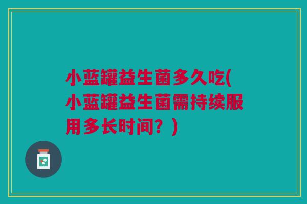 小蓝罐益生菌多久吃(小蓝罐益生菌需持续服用多长时间?)