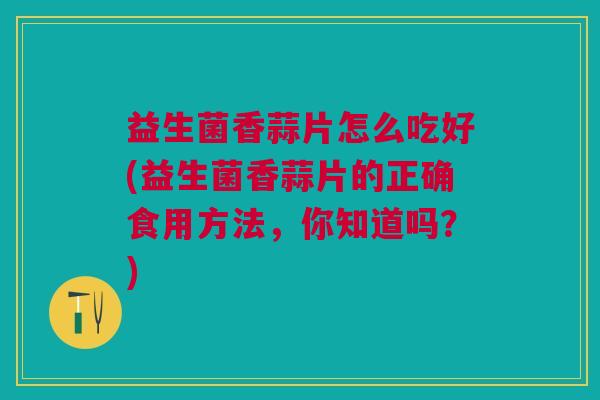 益生菌香蒜片怎么吃好(益生菌香蒜片的正确食用方法,你知道吗?)