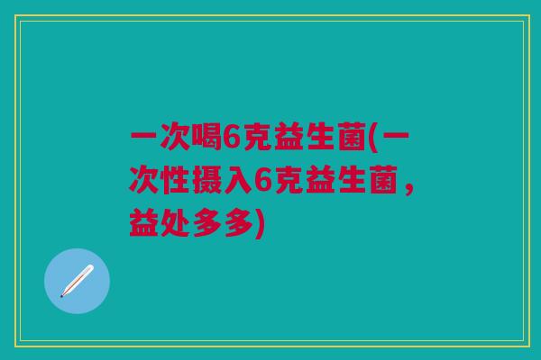 一次喝6克益生菌(一次性摄入6克益生菌,益处多多) 一次喝6克益生菌(一次性摄入6克益生菌,益处多多)