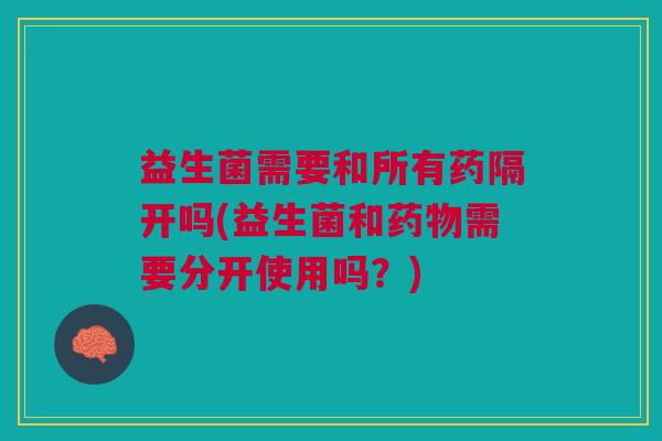 益生菌需要和所有药隔开吗(益生菌和药物需要分开使用吗？)