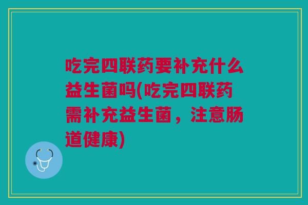 吃完四联药要补充什么益生菌吗(吃完四联药需补充益生菌,注意肠道健康)