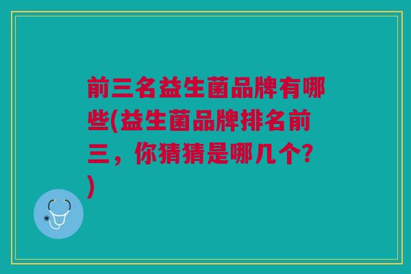 前三名益生菌品牌有哪些(益生菌品牌排名前三,你猜猜是哪几个?)