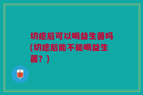 切痣后可以喝益生菌吗(切痣后能不能喝益生菌?)